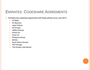 EMIRATES: CODESHARE AGREEMENTS


Emirates has codeshare agreements with these airlines since June 2013:














Air Malta
Air Mauritius
Japan Airlines
Jet Airways
JetBlue Airways
Korean Air
Oman Air
Philippine Airlines
Qantas
South African Airways
TAP Portugal
Thai Airways International

 