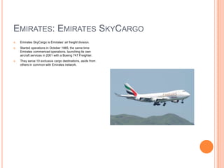 EMIRATES: EMIRATES SKYCARGO


Emirates SkyCargo is Emirates’ air freight division.



Started operations in October 1985, the same time
Emirates commenced operations, launching its own
aircraft services in 2001 with a Boeing 747 Freighter.



They serve 10 exclusive cargo destinations, aside from
others in common with Emirates network.

 