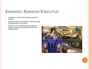 EMIRATES: EMIRATES EXECUTIVE


Launched in July 2013 for business and private
charters.



Operate an Airbus A319 Business Jet that provides
accommodation for 19 people.



Features a mix or private suites and seating, a
lounge, a dining area, and bathrooms with full
height showers.

 