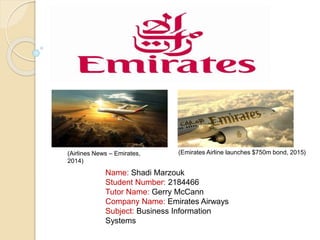 Emirates Airways
Name: Shadi Marzouk
Student Number: 2184466
Tutor Name: Gerry McCann
Company Name: Emirates Airways
Subject: Business Information
Systems
(Airlines News – Emirates,
2014)
(Emirates Airline launches $750m bond, 2015)
 