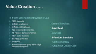 Value Creation …..
In-Flight Entertainment System (ICE)
 1200 channels
 In-flight email server
 In-flight mobile phones
 130 on-demand movie titles
 15 video on-demand channels
 150+ audio channels
 50 video-game titles
 iPod Dock
 External cameras giving a bird’s eye
view from the plane
Ground Services
Lounges
Complementary
Chauffeur-Driven Cars
Low Cost
Premium Services
 