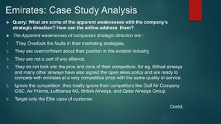 Emirates: Case Study Analysis
 Query: What are some of the apparent weaknesses with the company’s
strategic direction? How can the airline address them?
 The Apparent weaknesses of companies strategic direction are :
1. They Overlook the faults in their marketing strategies.
2. They are overconfident about their position in the aviation industry
3. They are not a part of any alliance.
4. They do not look into the pros and cons of their competitors. for eg. Etihad airways
and many other airways have also signed the open skies policy and are ready to
compete with emirates at a very competitive price with the same quality of service.
5. Ignore the competition :they totally ignore their competitors like Gulf Air Company
GSC, Air France, Lufthansa AG, British Airways, and Qatar Airways Group.
6. Target only the Elite class of customer.
Contd.
 