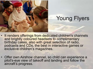 Young Flyers
• It renders offerings from dedicated children's channels
and brightly coloured headsets to complimentary
birthday cakes, also with great selection of radio,
podcasts and CDs, the best in interactive games or
exclusive children’s magazines.
• Offer own Airshow channel, so child can experience a
pilot's-eye view of takeoff and landing and follow the
aircraft’s progress.
 