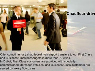 Offer complimentary chauffeur-driven airport transfers to our First Class
and Business Class passengers in more than 70 cities.
In Dubai, First Class customers are provided with specially-
commissioned Mercedes vehicles, and Business Class customers are
served by luxury Volvo cars.
Chauffeur-drive
 