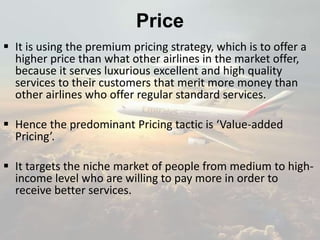 Price
 It is using the premium pricing strategy, which is to offer a
higher price than what other airlines in the market offer,
because it serves luxurious excellent and high quality
services to their customers that merit more money than
other airlines who offer regular standard services.
 Hence the predominant Pricing tactic is ‘Value-added
Pricing’.
 It targets the niche market of people from medium to high-
income level who are willing to pay more in order to
receive better services.
 
