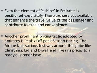  Even the element of ‘cuisine’ in Emirates is
positioned exquisitely. There are services available
that enhance the travel value of the passenger and
contribute to ease and convenience.
 Another prominent pricing tactic adopted by
Emirates is Peak / Off-peak Season Pricing. The
Airline taps various festivals around the globe like
Christmas, Eid and Diwali and hikes its prices to a
ready customer base.
 