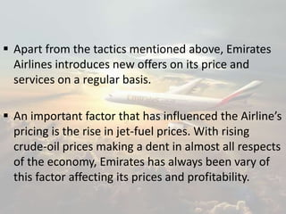 Apart from the tactics mentioned above, Emirates
Airlines introduces new offers on its price and
services on a regular basis.
 An important factor that has influenced the Airline’s
pricing is the rise in jet-fuel prices. With rising
crude-oil prices making a dent in almost all respects
of the economy, Emirates has always been vary of
this factor affecting its prices and profitability.
 