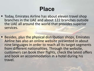 Place
 Today, Emirates Airline has about eleven travel shop
branches in the UAE and about 122 branches outside
the UAE all around the world that provides superior
services.
 Besides, plus the physical distribution shops, Emirates
Airline has also an online website presented in about
nine languages in order to reach all its target segments
from different nationalities. Through the website,
customers can book their flights, check the latest offers
and book an accommodation in a hotel during his
travel.
 