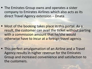  The Emirates Group owns and operates a sister
company to Emirates Airlines which also acts as its
direct Travel Agency extension – Dnata
 Most of the booking takes place in this portal. As a
result, the customer can avail the ticket without parting
with a commission amount that he/she would
otherwise have to incur at a foreign travel agency.
 This perfect amalgamation of an Airline and a Travel
Agency results in higher revenue for the Emirates
Group and increased convenience and satisfaction to
the customers.
 