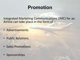 Promotion
Integrated Marketing Communications (IMC) for an
Airline can take place in the form of –
• Advertisements
• Public Relations
• Sales Promotions
• Sponsorships
 