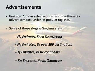Advertisements
• Emirates Airlines releases a series of multi-media
advertisements under its popular taglines.
• Some of those slogans/taglines are –
- Fly Emirates. Keep Discovering
- Fly Emirates. To over 100 destinations
-Fly Emirates, in six continents
– Fly Emirates. Hello, Tomorrow
 