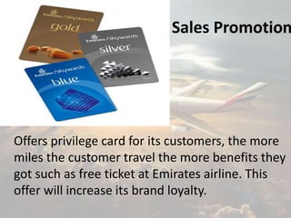 Sales Promotion
Offers privilege card for its customers, the more
miles the customer travel the more benefits they
got such as free ticket at Emirates airline. This
offer will increase its brand loyalty.
 