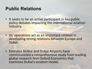 Public Relations
• It seeks to be an active participant in key public
policy debates impacting the international aviation
industry.
• Its' operations act as an important catalyst in
developing strong relations between Europe and
Dubai.
• Emirates Airline and Dubai Airports have
commissioned a comprehensive study from leading
global research firm Oxford Economics that
examines Dubai’s aviation model.
 