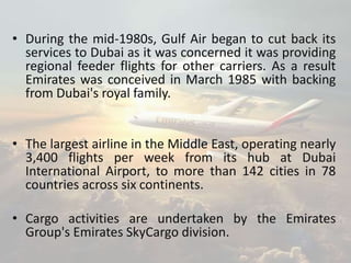 • During the mid-1980s, Gulf Air began to cut back its
services to Dubai as it was concerned it was providing
regional feeder flights for other carriers. As a result
Emirates was conceived in March 1985 with backing
from Dubai's royal family.
• The largest airline in the Middle East, operating nearly
3,400 flights per week from its hub at Dubai
International Airport, to more than 142 cities in 78
countries across six continents.
• Cargo activities are undertaken by the Emirates
Group's Emirates SkyCargo division.
 