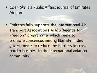 • Open Sky is a Public Affairs journal of Emirates
Airlines
• Emirates fully supports the International Air
Transport Association (IATA)’s ‘Agenda for
Freedom’ programme, which seeks to
promote consensus among liberal-minded
governments to reduce the barriers to cross-
border business in the international aviation
community.
 