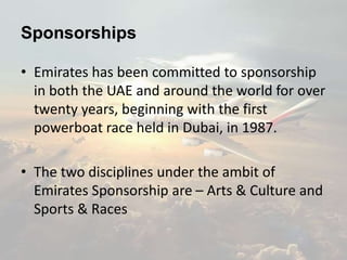 Sponsorships
• Emirates has been committed to sponsorship
in both the UAE and around the world for over
twenty years, beginning with the first
powerboat race held in Dubai, in 1987.
• The two disciplines under the ambit of
Emirates Sponsorship are – Arts & Culture and
Sports & Races
 