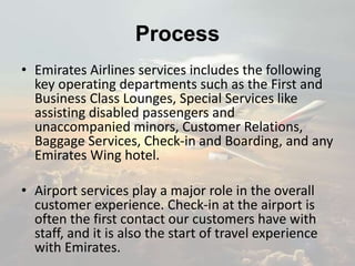 Process
• Emirates Airlines services includes the following
key operating departments such as the First and
Business Class Lounges, Special Services like
assisting disabled passengers and
unaccompanied minors, Customer Relations,
Baggage Services, Check-in and Boarding, and any
Emirates Wing hotel.
• Airport services play a major role in the overall
customer experience. Check-in at the airport is
often the first contact our customers have with
staff, and it is also the start of travel experience
with Emirates.
 