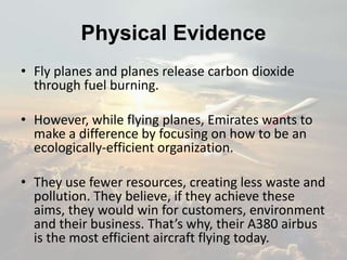 Physical Evidence
• Fly planes and planes release carbon dioxide
through fuel burning.
• However, while flying planes, Emirates wants to
make a difference by focusing on how to be an
ecologically-efficient organization.
• They use fewer resources, creating less waste and
pollution. They believe, if they achieve these
aims, they would win for customers, environment
and their business. That’s why, their A380 airbus
is the most efficient aircraft flying today.
 