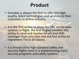 • Emirates is always the first to offer the high-
quality, latest technologies and services to their
customers in airline industry.
• It is the first airline to show the BBC world news
updates in flight, the first to give travelers the
ability to send and receive emails and SMS
messages from any class and the first airline to
implement TVs in all classes.
• It is known of its high standard safety and
security flights since it is implementing many
security programs and safety systems.
Product
 