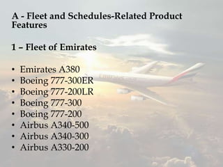 A - Fleet and Schedules-Related Product
Features
1 – Fleet of Emirates
• Emirates A380
• Boeing 777-300ER
• Boeing 777-200LR
• Boeing 777-300
• Boeing 777-200
• Airbus A340-500
• Airbus A340-300
• Airbus A330-200
 