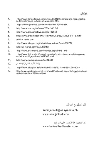 1. http://www.lorientlejour.com/article/853420/emirats-une-responsable-
de-lonu-denonce-tortures-et-violations.html
2. https://www.youtube.com/watch?v=BsVPjWNba8A
3. http://www.hrw.org/ar/news/2014/10/22-0
4. http://www.almaghrebiya.com/?p=22952
5. http://www.ensan.net/news/188/ARTICLE/2324/2008-03-12.html
6. Jewish news one
7. http://www.ahewar.org/debat/show.art.asp?aid=208774
8. http://al-marsd.com/main/Conten
9. http://www.alraimedia.com/Articles.aspx?id=513751
10. http://www.ilgiornale.it/news/cronache/sceicchi-cercano-60-ragazze-
assalto-casting-padova-1007547.html
11. http://www.raialyoum.com/?p=52566
13. http://www.albayan.ae/one-world/arabs/2014-03-25-1.2088003
14. http://www.washingtonpost.com/world/national security/egypt-and-uae
-strike-islamist-militias-in-libya
sami.jallouli@easymedia.ch
www.samijallouli.com
www.beforethedisaster.com
 