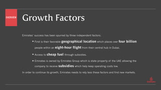 Growth Factors
Emirates’ success has been spurred by three independent factors:
First is their favorable geographical location which places over four billion
people within an eight-hour flight from their central hub in Dubai.
Access to cheap fuel through subsidies.
Emirates is owned by Emirates Group which is state property of the UAE allowing the
company to receive subsidies which help keep operating costs low.
In order to continue its growth, Emirates needs to rely less these factors and find new markets.
OVERVIEW
 