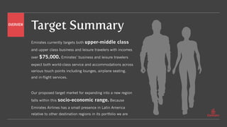 Target Summary
Emirates currently targets both upper-middle class
and upper class business and leisure travelers with incomes
over $75,000. Emirates’ business and leisure travelers
expect both world-class service and accommodations across
various touch points including lounges, airplane seating,
and in-flight services.
Our proposed target market for expanding into a new region
falls within this socio-economic range. Because
Emirates Airlines has a small presence in Latin America
relative to other destination regions in its portfolio we are
OVERVIEW
 