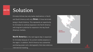 Solution
Emirates Airlines has only twelve destinations in North
and South America with only three of those terminals
being in South America. This represents an opportunity
for Emirates to continue expansion into North America
with long-term potential for expansion into key South
American markets.
North America is the next logical step in expansion
for Emirates because of its current market presence in
the region. In addition, North America has substantial
purchasing power and a demographic that does extensive
international traveling.
Current
Destinations
ANALYSIS
 