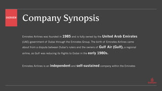 Emirates Airlines was founded in 1985 and is fully owned by the United Arab Emirates
(UAE) government of Dubai through the Emirates Group. The birth of Emirates Airlines came
about from a dispute between Dubai’s rulers and the owners of Gulf Air (Gulf), a regional
airline, as Gulf was reducing its flights to Dubai in the early 1980s.
Emirates Airlines is an independent and self-sustained company within the Emirates
OVERVIEW
Company Synopsis
 