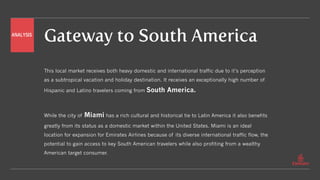 Gateway to South America
This local market receives both heavy domestic and international traffic due to it’s perception
as a subtropical vacation and holiday destination. It receives an exceptionally high number of
Hispanic and Latino travelers coming from South America.
While the city of Miami has a rich cultural and historical tie to Latin America it also benefits
greatly from its status as a domestic market within the United States. Miami is an ideal
location for expansion for Emirates Airlines because of its diverse international traffic flow, the
potential to gain access to key South American travelers while also profiting from a wealthy
American target consumer.
ANALYSIS
 