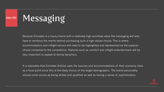 Messaging
Because Emirates is a luxury brand with a relatively high purchase value the messaging will also
have to reinforce the merits behind purchasing such a high valued choice. This is where
accommodation and inflight service will need to be highlighted and represented as the superior
choice compared to the competition. Features such as comfort and inflight entertainment will be
very important to appeal to family dynamics.
It is advisable that Emirates Airlines uses the luxuries and accommodations of their economy class
as a focal point since this is the likely choice of the target demographic. The brand personality
should come across as being skilled and qualified as well as having a sense of sophistication.
ANALYSIS
 