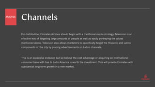 Channels
For distribution, Emirates Airlines should begin with a traditional media strategy. Television is an
effective way of targeting large amounts of people as well as easily portraying the values
mentioned above. Television also allows marketers to specifically target the Hispanic and Latino
components of the city by placing advertisements on Latino channels.
This is an expensive endeavor but we believe the cost advantage of acquiring an international
consumer base with ties to Latin America is worth the investment. This will provide Emirates with
substantial long-term growth in a new market.
ANALYSIS
 