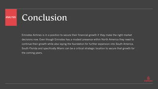 Conclusion
Emirates Airlines is in a position to secure their financial growth if they make the right market
decisions now. Even though Emirates has a modest presence within North America they need to
continue their growth while also laying the foundation for further expansion into South America.
South Florida and specifically Miami can be a critical strategic location to secure that growth for
the coming years.
ANALYSIS
 