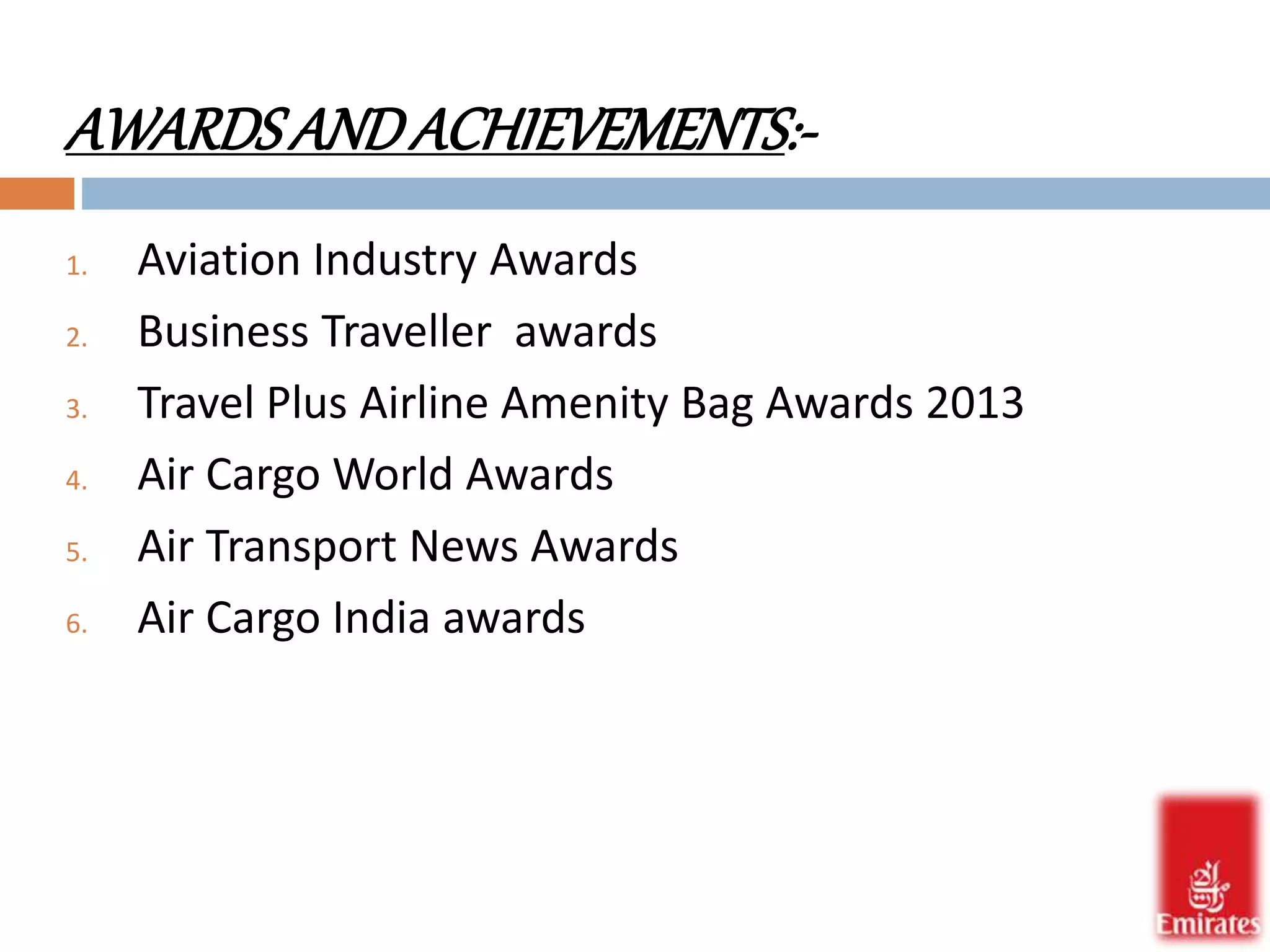 AWARDS AND ACHIEVEMENTS:- 
1. Aviation Industry Awards 
2. Business Traveller awards 
3. Travel Plus Airline Amenity Bag Awards 2013 
4. Air Cargo World Awards 
5. Air Transport News Awards 
6. Air Cargo India awards 
 