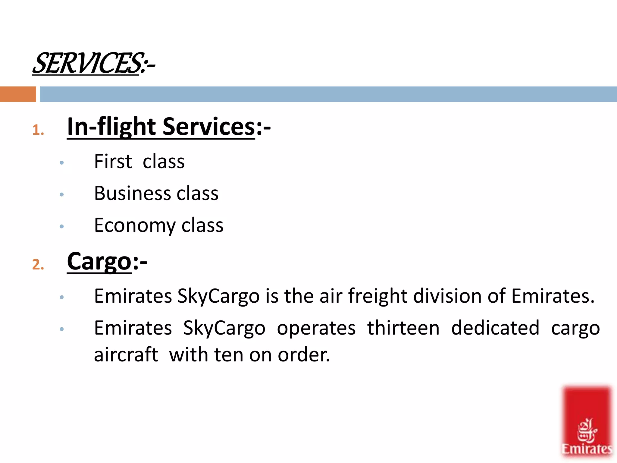 SERVICES:- 
1. In-flight Services:- 
• First class 
• Business class 
• Economy class 
2. Cargo:- 
• Emirates SkyCargo is the air freight division of Emirates. 
• Emirates SkyCargo operates thirteen dedicated cargo 
aircraft with ten on order. 
 