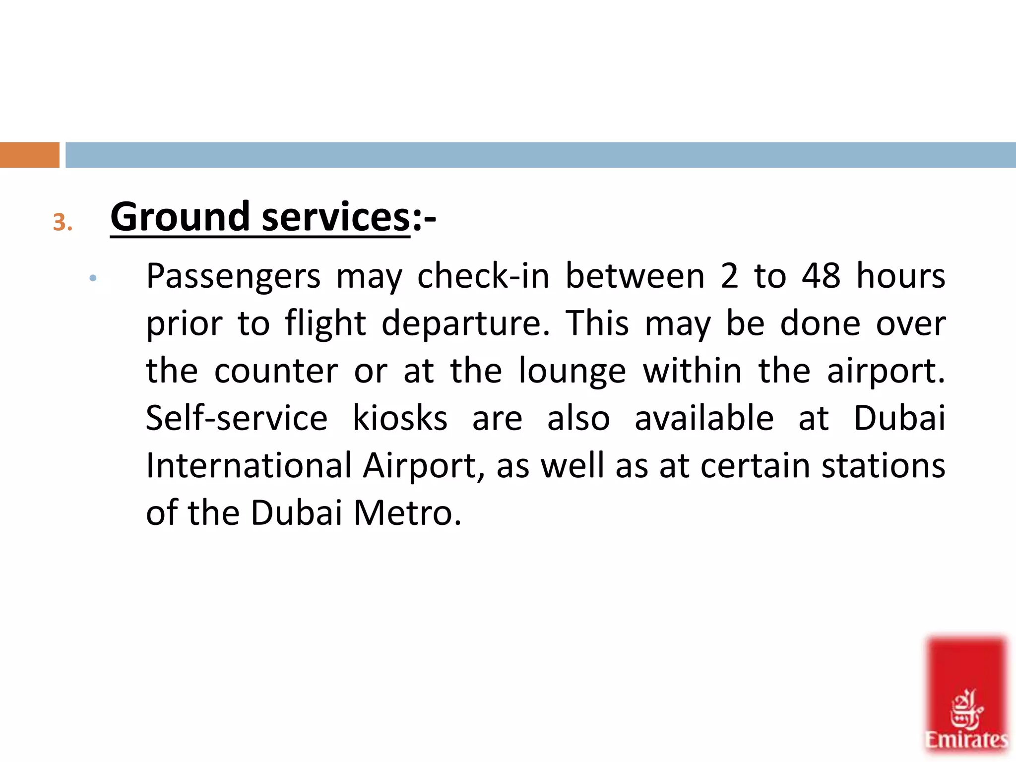 3. Ground services:- 
• Passengers may check-in between 2 to 48 hours 
prior to flight departure. This may be done over 
the counter or at the lounge within the airport. 
Self-service kiosks are also available at Dubai 
International Airport, as well as at certain stations 
of the Dubai Metro. 
 