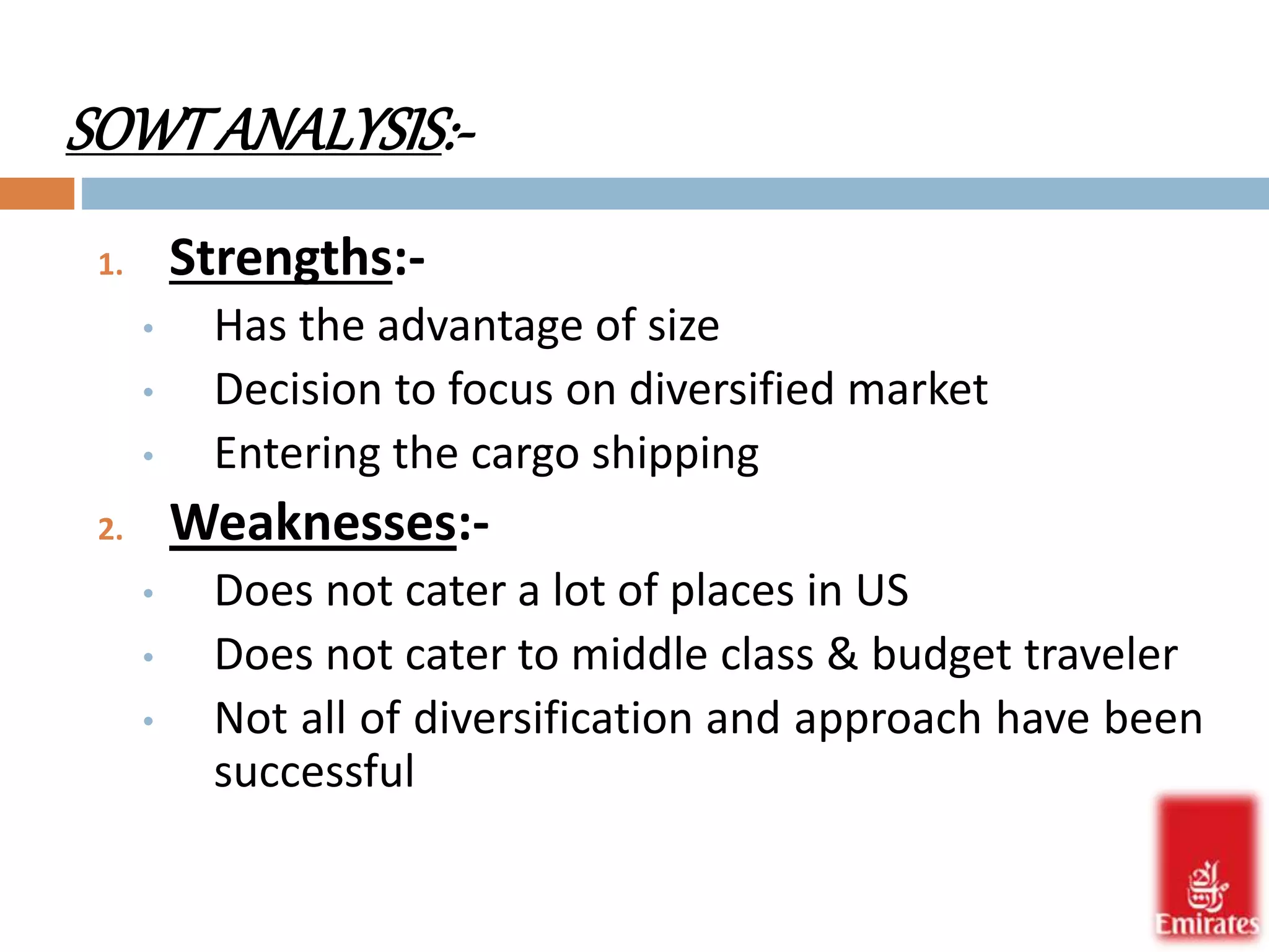 SOWT ANALYSIS:- 
1. Strengths:- 
• Has the advantage of size 
• Decision to focus on diversified market 
• Entering the cargo shipping 
2. Weaknesses:- 
• Does not cater a lot of places in US 
• Does not cater to middle class & budget traveler 
• Not all of diversification and approach have been 
successful 
 