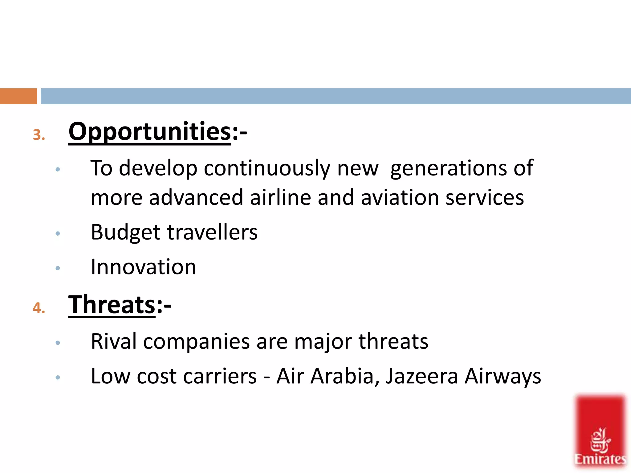 3. Opportunities:- 
• To develop continuously new generations of 
more advanced airline and aviation services 
• Budget travellers 
• Innovation 
4. Threats:- 
• Rival companies are major threats 
• Low cost carriers - Air Arabia, Jazeera Airways 
 