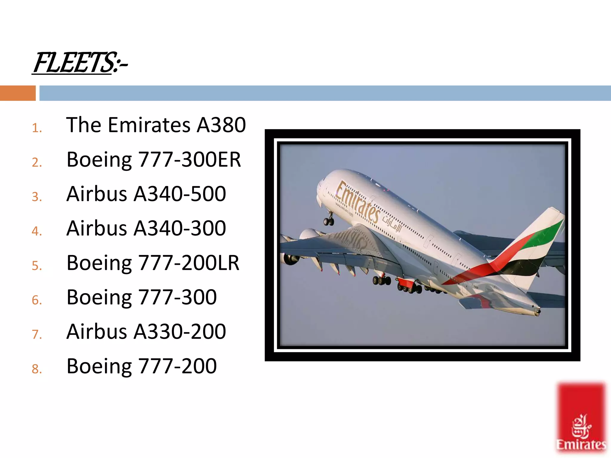 FLEETS:- 
1. The Emirates A380 
2. Boeing 777-300ER 
3. Airbus A340-500 
4. Airbus A340-300 
5. Boeing 777-200LR 
6. Boeing 777-300 
7. Airbus A330-200 
8. Boeing 777-200 
 