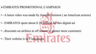EMIRATES PROMOTIONAL CAMPAIGN
• - A latest video was made by Jennifer Aniston ( an American actress)
• - EMIRATES spent about $ 20 million for this digital ad.
• - discounts on airfares at off season to garner more customers
• - Their website is in 9 languages
 