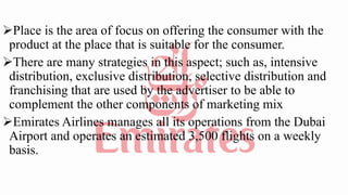 Place is the area of focus on offering the consumer with the
product at the place that is suitable for the consumer.
There are many strategies in this aspect; such as, intensive
distribution, exclusive distribution, selective distribution and
franchising that are used by the advertiser to be able to
complement the other components of marketing mix
Emirates Airlines manages all its operations from the Dubai
Airport and operates an estimated 3,500 flights on a weekly
basis.
 