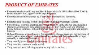 PRODUCT OF EMIRATES
• Emirates has the world’s top and best & latest aircrafts like Airbus A360, A380 &
Boing Aircrafts for Logistics and Cargo Purposes.
• Emirates has multiple classes eg. First Class, Business and Economy.
• Emirates have installed World’s latest “On Flight Entertainment system
• Shower spas- There is a full range of Voya products in the shower spa. including
shampoo, conditioner, hand cream, moisturiser, body wash, soap and cleanser.
Enjoy them in Emirates’ onboard Shower Spa, First Class washrooms and airport
lounges
• Onboard lounges are used mainly for interaction of passengers and the purchase of
spirits, wines, champagne, cocktails and beers alongside hot and cold beverages
served by a dedicated bartender.
• They have hygienic food & environment.
• They have the best crew in the world
• They have advance ticketing method to buy tickets online.
 
