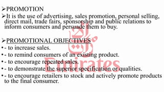 PROMOTION
It is the use of advertising, sales promotion, personal selling,
direct mail, trade fairs, sponsorship and public relations to
inform consumers and persuade them to buy.
PROMOTIONAL OBJECTIVES
•- to increase sales.
•- to remind consumers of an existing product.
•- to encourage repeated sales.
•- to demonstrate the superior specification or qualities.
•- to encourage retailers to stock and actively promote products
to the final consumer.
 