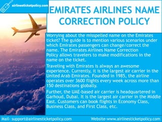 Worrying about the misspelled name on the Emirates
ticket? The guide is to mention various scenarios under
which Emirates passengers can change/correct the
name. The Emirates Airlines Name Correction
Policy allows travelers to make modifications in the
name on the ticket.
Traveling with Emirates is always an awesome
experience. Currently, it is the largest air carrier in the
United Arab Emirates. Founded in 1985, the airline
operates over 3600 flights every week across more than
150 destinations globally.
Further, the UAE-based air carrier is headquartered in
Garhoud, Dubai. It is the largest air carrier in the Middle
East. Customers can book flights in Economy Class,
Business Class, and First Class, etc.
Mail- support@airlinesticketpolicy.com Website-www.airlinesticketpolicy.com
 