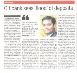 BANKING
Citibanksees 'flood'ofdeposits
DUBAIKarenRemo-Listana
Citibank's loan-to-deposit
ratio is now "significantly"
lower than the Central Bank's
100 per cent mandate, thanks
to improved liquidity in the
country and flood ofdeposits
from retail customers.
SanjoySen,Citibank'sCon-
sumer Bank Head, Middle
East, said the bank's loan-to-
deposit ratio in the last two
quarters of 2008 was higher
than required due to a dry-
ing up of liquidity and a de-
crease in deposit volumes.
"In the third and fourth
quarters of last year a lot of
clients wanted to move out
their money from banks but
starting from January 2009
there has been a lot ofliquid-
ity coming in this market;' he
told Emirates Business in
an interview.
"There is a lot of comfort
for our clients to put their
money with Citibank and
now we are running at a liq-
uidity levelthat issignificant-
ly higher than what is re-
quired by the regulators."
"
We are running
at a liquidity level
significantly
higher than what
is required by
the regulators
SanjoySen,Citibank
Sensaid in addition to gov-
ernment's deposit guarantee,
liquidity is re-entering the
market as more and more
clients who planed to move
their money overseas are
bringing it back to the UAE.
"There are signs of revival
in this economy, which has
to do with Abu Dhabi, Dubai
and the Middle East as a
whole. Another point isthat
a lot of money, which previ-
ously would have been in-
vested in the property mar-
ket, is now being put in the
bank;' he added.
"We are significantly high-
er than the 1:1ratio, all our
-
~
"-
.. .
-
.
.$
.".'
.
.
.
.
.
,',,' . "
~
"-
.
.
..
'
""-:< ".
: ..' t',:
......
deposits are getting re-
newed, we are receiving a
flood of new deposits."
The improved liquidityhas
also helped push down the
rates from 5.6-6 per cent in
January to the current 3-3.5
per cent on dirham deposits.
"We are offering attractive
returns to our customers but
we are not paying anything
that is out of sync with the
market. Those who offer
ultra high returns provide
signs that they need money
desperately;' Sen said.
The bank'snon-performing
loans (NPLs), however, have
increased in the first half of
2009, with unbudgeted loss
running at single digit higher
than expected. But with col-
lection as the frontline strat-
egy of the bank, recovery
rates from NPLs on average
stand at 25-30per cent.
"By our norms, losses/
NPLs are higher than last
year, but we are still at very
profitable levels. Compared
to the market, we are signifi-
cantly better. We have seen
this cyclein some markets so
we have analytics tools to
measure against that, to take
preventive measures so in
troubled times, we are more
mature and seasoned play-
ers:' Sen said.
The bank, which has never
had anyjob cuts, iscutting its
operational costs but is not
slashing its marketing budg-
ets. It is looking at modest
growth in wealth manage-
ment and SMEsegments and
is expecting a flat/modest
growth in other segments.
Citibank, which has five
full-fledgedbanks and fivefi-
nancial centres in the coun-
try, will be launching one
more financial centre.
 