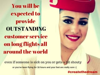 You will be
expected to
provide
OUTSTANDING
customer service
on long flights all
around the world
even if someone is sick on you or gets a bit shouty
or you've been flying for 16 hours and your feet are really sore :( 
#createthedream
 