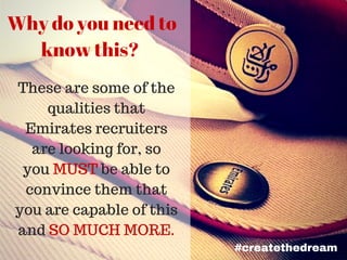 Why do you need to
know this?
These are some of the
qualities that
Emirates recruiters
are looking for, so
you MUST be able to
convince them that
you are capable of this
and SO MUCH MORE.
#createthedream
 