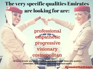 The very specific qualities Emirates
are looking for are:
professional
empathetic
progressive
visionary
cosmopolitan
so every answer you give should try and demonstrate these very qualities 
(remember, I did warn you this would be hard work!) 
#createthedream
 