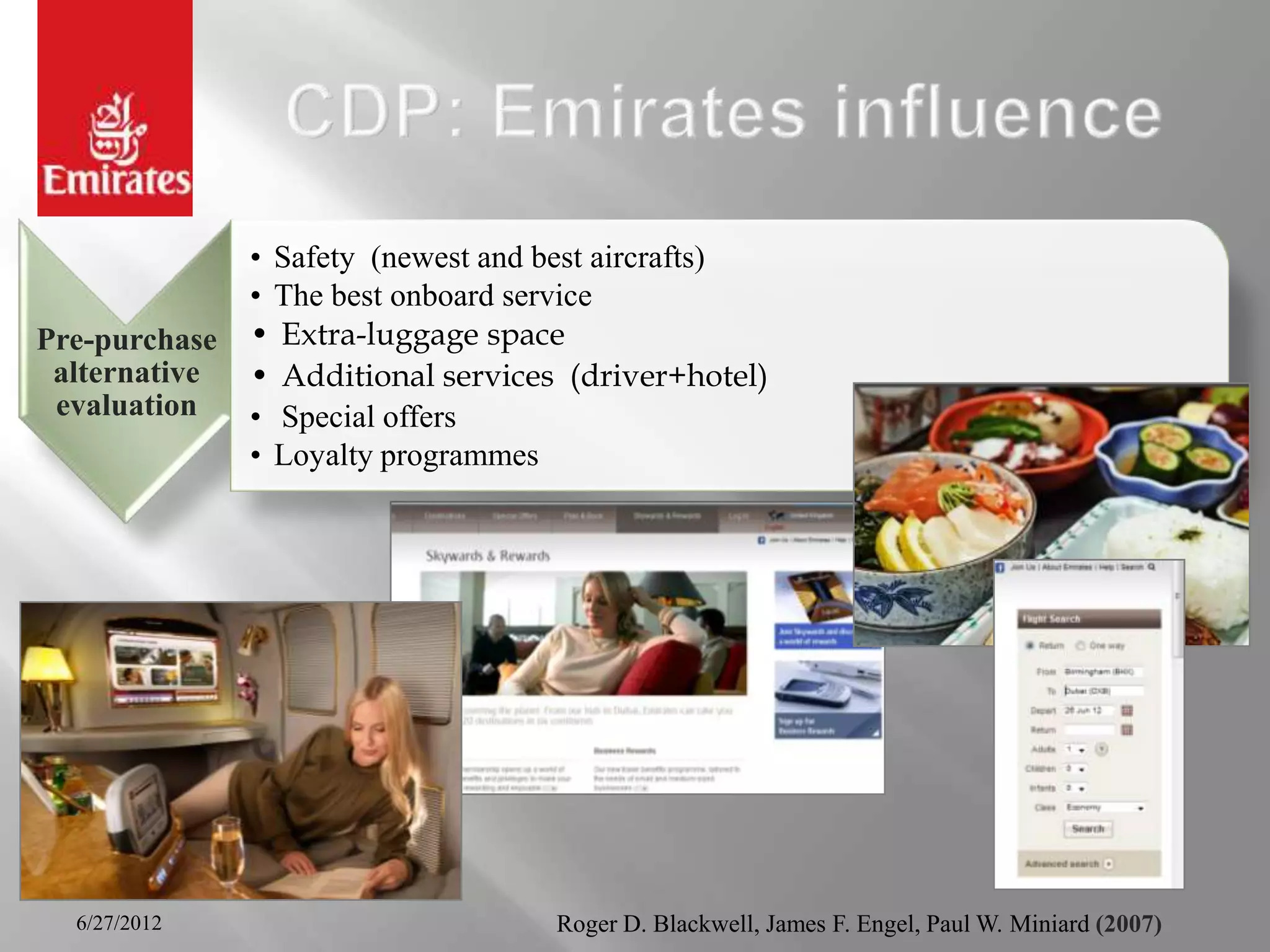 • Safety (newest and best aircrafts)
               • The best onboard service
Pre-purchase   • Extra-luggage space
 alternative   • Additional services (driver+hotel)
 evaluation    • Special offers
               • Loyalty programmes




  6/27/2012                         Roger D. Blackwell, James F. Engel, Paul W. Miniard (2007)
 