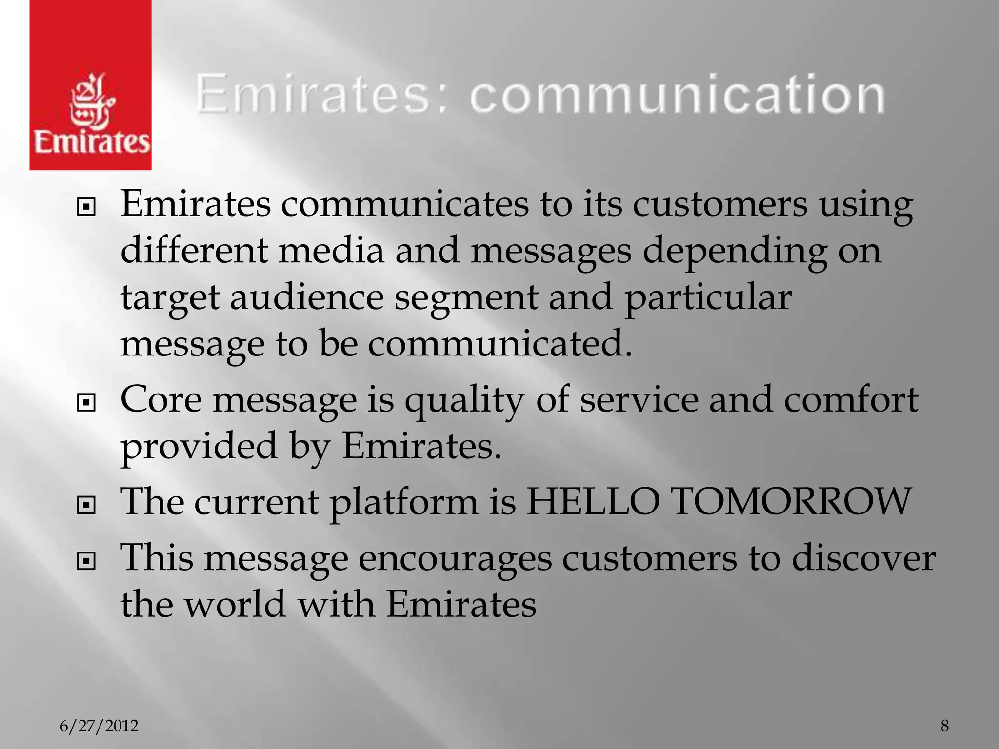     Emirates communicates to its customers using
      different media and messages depending on
      target audience segment and particular
      message to be communicated.
     Core message is quality of service and comfort
      provided by Emirates.
     The current platform is HELLO TOMORROW
     This message encourages customers to discover
      the world with Emirates

6/27/2012                                              8
 
